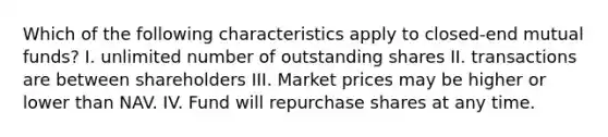 Which of the following characteristics apply to closed-end mutual funds? I. unlimited number of outstanding shares II. transactions are between shareholders III. Market prices may be higher or lower than NAV. IV. Fund will repurchase shares at any time.