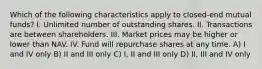 Which of the following characteristics apply to closed-end mutual funds? I. Unlimited number of outstanding shares. II. Transactions are between shareholders. III. Market prices may be higher or lower than NAV. IV. Fund will repurchase shares at any time. A) I and IV only B) II and III only C) I, II and III only D) II, III and IV only