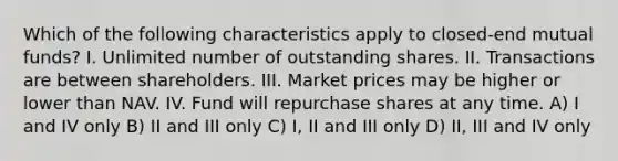 Which of the following characteristics apply to closed-end mutual funds? I. Unlimited number of outstanding shares. II. Transactions are between shareholders. III. Market prices may be higher or lower than NAV. IV. Fund will repurchase shares at any time. A) I and IV only B) II and III only C) I, II and III only D) II, III and IV only