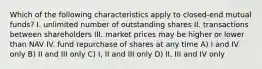 Which of the following characteristics apply to closed-end mutual funds? I. unlimited number of outstanding shares II. transactions between shareholders III. market prices may be higher or lower than NAV IV. fund repurchase of shares at any time A) I and IV only B) II and III only C) I, II and III only D) II, III and IV only