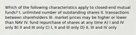 Which of the following characteristics apply to closed-end mutual funds? I. unlimited number of outstanding shares II. transactions between shareholders III. market prices may be higher or lower than NAV IV. fund repurchase of shares at any time A) I and IV only B) II and III only C) I, II and III only D) II, III and IV only