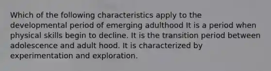 Which of the following characteristics apply to the developmental period of emerging adulthood It is a period when physical skills begin to decline. It is the transition period between adolescence and adult hood. It is characterized by experimentation and exploration.