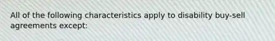 All of the following characteristics apply to disability buy-sell agreements except: