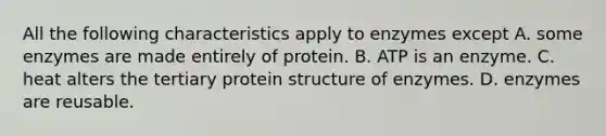 All the following characteristics apply to enzymes except A. some enzymes are made entirely of protein. B. ATP is an enzyme. C. heat alters the tertiary protein structure of enzymes. D. enzymes are reusable.