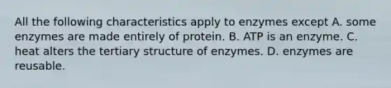 All the following characteristics apply to enzymes except A. some enzymes are made entirely of protein. B. ATP is an enzyme. C. heat alters the tertiary structure of enzymes. D. enzymes are reusable.