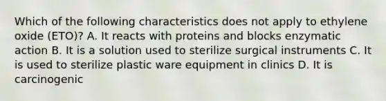 Which of the following characteristics does not apply to ethylene oxide (ETO)? A. It reacts with proteins and blocks enzymatic action B. It is a solution used to sterilize surgical instruments C. It is used to sterilize plastic ware equipment in clinics D. It is carcinogenic