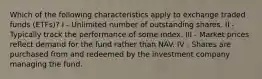 Which of the following characteristics apply to exchange traded funds (ETFs)? I - Unlimited number of outstanding shares. II - Typically track the performance of some index. III - Market prices reflect demand for the fund rather than NAV. IV - Shares are purchased from and redeemed by the investment company managing the fund.