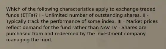 Which of the following characteristics apply to exchange traded funds (ETFs)? I - Unlimited number of outstanding shares. II - Typically track the performance of some index. III - Market prices reflect demand for the fund rather than NAV. IV - Shares are purchased from and redeemed by the investment company managing the fund.