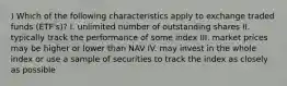 ) Which of the following characteristics apply to exchange traded funds (ETF's)? I. unlimited number of outstanding shares II. typically track the performance of some index III. market prices may be higher or lower than NAV IV. may invest in the whole index or use a sample of securities to track the index as closely as possible