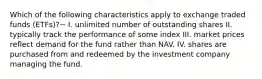 Which of the following characteristics apply to exchange traded funds (ETFs)?− I. unlimited number of outstanding shares II. typically track the performance of some index III. market prices reflect demand for the fund rather than NAV. IV. shares are purchased from and redeemed by the investment company managing the fund.