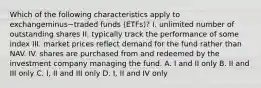 Which of the following characteristics apply to exchangeminus−traded funds​ (ETFs)? I. unlimited number of outstanding shares II. typically track the performance of some index III. market prices reflect demand for the fund rather than NAV. IV. shares are purchased from and redeemed by the investment company managing the fund. A. I and II only B. II and III only C. ​I, II and III only D. ​I, II and IV only