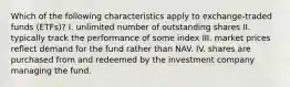 Which of the following characteristics apply to exchange-traded funds (ETFs)? I. unlimited number of outstanding shares II. typically track the performance of some index III. market prices reflect demand for the fund rather than NAV. IV. shares are purchased from and redeemed by the investment company managing the fund.