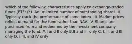 Which of the following characteristics apply to exchange-traded funds (ETFs)? I. An unlimited number of outstanding shares. II. Typically track the performance of some index. III. Market prices reflect demand for the fund rather than NAV. IV. Shares are purchased from and redeemed by the investment company managing the fund. A.I and II only B.II and III only C. I, II, and III only D. I, II, and IV only