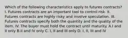 Which of the following characteristics apply to futures contracts? I. Futures contracts are an important tool to control risk. II. Futures contracts are highly risky and involve speculation. III. Futures contracts specify both the quantity and the quality of the item. IV. The buyer must hold the contract until maturity. A.I and II only B.II and IV only C. I, II and III only D. I, II, III and IV