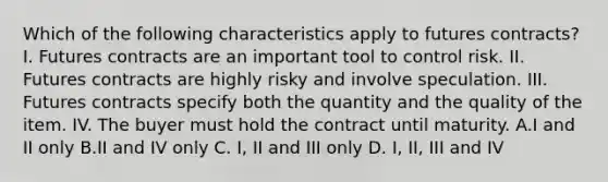 Which of the following characteristics apply to futures contracts? I. Futures contracts are an important tool to control risk. II. Futures contracts are highly risky and involve speculation. III. Futures contracts specify both the quantity and the quality of the item. IV. The buyer must hold the contract until maturity. A.I and II only B.II and IV only C. I, II and III only D. I, II, III and IV