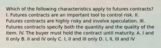 Which of the following characteristics apply to futures​ contracts? I. Futures contracts are an important tool to control risk. II. Futures contracts are highly risky and involve speculation. III. Futures contracts specify both the quantity and the quality of the item. IV. The buyer must hold the contract until maturity. A. I and II only B. II and IV only C. I, II and III only D. I, II, III and IV