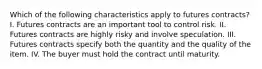 Which of the following characteristics apply to futures​ contracts? I. Futures contracts are an important tool to control risk. II. Futures contracts are highly risky and involve speculation. III. Futures contracts specify both the quantity and the quality of the item. IV. The buyer must hold the contract until maturity.