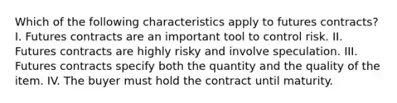 Which of the following characteristics apply to futures​ contracts? I. Futures contracts are an important tool to control risk. II. Futures contracts are highly risky and involve speculation. III. Futures contracts specify both the quantity and the quality of the item. IV. The buyer must hold the contract until maturity.