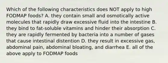 Which of the following characteristics does NOT apply to high FODMAP foods? A. they contain small and osmotically active molecules that rapidly draw excessive fluid into the intestine B. they bind to fat-soluble vitamins and hinder their absorption C. they are rapidly fermented by bacteria into a number of gases that cause intestinal distention D. they result in excessive gas, abdominal pain, abdominal bloating, and diarrhea E. all of the above apply to FODMAP foods