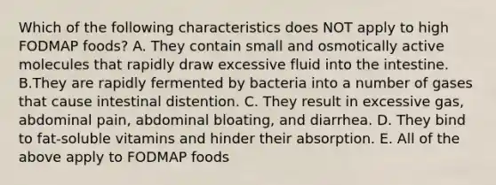 Which of the following characteristics does NOT apply to high FODMAP foods? A. They contain small and osmotically active molecules that rapidly draw excessive fluid into the intestine. B.They are rapidly fermented by bacteria into a number of gases that cause intestinal distention. C. They result in excessive gas, abdominal pain, abdominal bloating, and diarrhea. D. They bind to fat-soluble vitamins and hinder their absorption. E. All of the above apply to FODMAP foods