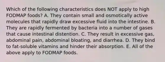 Which of the following characteristics does NOT apply to high FODMAP foods? A. They contain small and osmotically active molecules that rapidly draw excessive fluid into the intestine. B. They are rapidly fermented by bacteria into a number of gases that cause intestinal distention. C. They result in excessive gas, abdominal pain, abdominal bloating, and diarrhea. D. They bind to fat-soluble vitamins and hinder their absorption. E. All of the above apply to FODMAP foods.