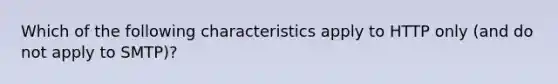 Which of the following characteristics apply to HTTP only (and do not apply to SMTP)?