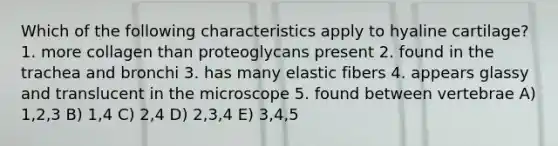 Which of the following characteristics apply to hyaline cartilage? 1. more collagen than proteoglycans present 2. found in the trachea and bronchi 3. has many elastic fibers 4. appears glassy and translucent in the microscope 5. found between vertebrae A) 1,2,3 B) 1,4 C) 2,4 D) 2,3,4 E) 3,4,5