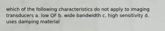 which of the following characteristics do not apply to imaging transducers a. low QF b. wide bandwidth c. high sensitivity d. uses damping material