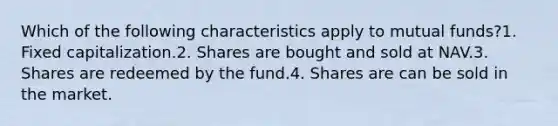 Which of the following characteristics apply to mutual funds?1. Fixed capitalization.2. Shares are bought and sold at NAV.3. Shares are redeemed by the fund.4. Shares are can be sold in the market.