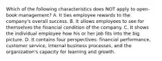 Which of the following characteristics does NOT apply to open-book management? A. It ties employee rewards to the company's overall success. B. It allows employees to see for themselves the financial condition of the company. C. It shows the individual employee how his or her job fits into the big picture. D. It contains four perspectives: financial performance, customer service, internal business processes, and the organization's capacity for learning and growth.