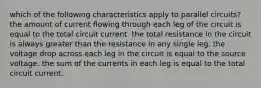 which of the following characteristics apply to parallel circuits? the amount of current flowing through each leg of the circuit is equal to the total circuit current. the total resistance in the circuit is always greater than the resistance in any single leg. the voltage drop across each leg in the circuit is equal to the source voltage. the sum of the currents in each leg is equal to the total circuit current.