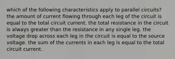 which of the following characteristics apply to parallel circuits? the amount of current flowing through each leg of the circuit is equal to the total circuit current. the total resistance in the circuit is always greater than the resistance in any single leg. the voltage drop across each leg in the circuit is equal to the source voltage. the sum of the currents in each leg is equal to the total circuit current.