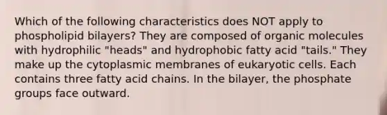 Which of the following characteristics does NOT apply to phospholipid bilayers? They are composed of organic molecules with hydrophilic "heads" and hydrophobic fatty acid "tails." They make up the cytoplasmic membranes of eukaryotic cells. Each contains three fatty acid chains. In the bilayer, the phosphate groups face outward.