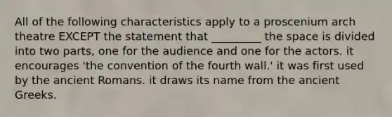 All of the following characteristics apply to a proscenium arch theatre EXCEPT the statement that _________ the space is divided into two parts, one for the audience and one for the actors. it encourages 'the convention of the fourth wall.' it was first used by the ancient Romans. it draws its name from the ancient Greeks.