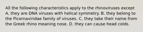 All the following characteristics apply to the rhinoviruses except A. they are DNA viruses with helical symmetry. B. they belong to the Picornaviridae family of viruses. C. they take their name from the Greek rhino meaning nose. D. they can cause head colds.