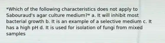 *Which of the following characteristics does not apply to Sabouraud's agar culture medium?* a. It will inhibit most bacterial growth b. It is an example of a selective medium c. It has a high pH d. It is used for isolation of fungi from mixed samples