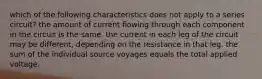 which of the following characteristics does not apply to a series circuit? the amount of current flowing through each component in the circuit is the same. the current in each leg of the circuit may be different, depending on the resistance in that leg. the sum of the individual source voyages equals the total applied voltage.