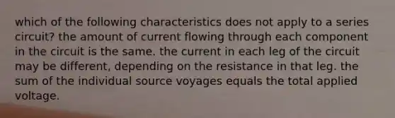 which of the following characteristics does not apply to a series circuit? the amount of current flowing through each component in the circuit is the same. the current in each leg of the circuit may be different, depending on the resistance in that leg. the sum of the individual source voyages equals the total applied voltage.