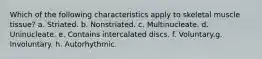 Which of the following characteristics apply to skeletal muscle tissue? a. Striated. b. Nonstriated. c. Multinucleate. d. Uninucleate. e. Contains intercalated discs. f. Voluntary.g. Involuntary. h. Autorhythmic.