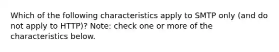 Which of the following characteristics apply to SMTP only (and do not apply to HTTP)? Note: check one or more of the characteristics below.