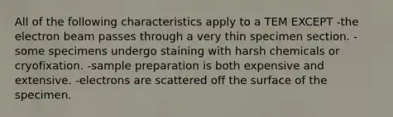 All of the following characteristics apply to a TEM EXCEPT -the electron beam passes through a very thin specimen section. - some specimens undergo staining with harsh chemicals or cryofixation. -sample preparation is both expensive and extensive. -electrons are scattered off the surface of the specimen.