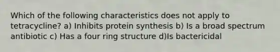 Which of the following characteristics does not apply to tetracycline? a) Inhibits protein synthesis b) Is a broad spectrum antibiotic c) Has a four ring structure d)Is bactericidal