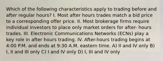 Which of the following characteristics apply to trading before and after regular hours? I. Most after hours trades match a bid price to a corresponding offer price. II. Most brokerage firms require individual investors to place only market orders for after- hours trades. III. Electronic Communications Networks (ECNs) play a key role in after hours trading. IV. After-hours trading begins at 4:00 P.M. and ends at 9:30 A.M. eastern time. A) II and IV only B) I, II and III only C) I and IV only D) I, III and IV only