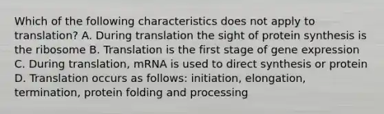 Which of the following characteristics does not apply to translation? A. During translation the sight of protein synthesis is the ribosome B. Translation is the first stage of gene expression C. During translation, mRNA is used to direct synthesis or protein D. Translation occurs as follows: initiation, elongation, termination, protein folding and processing