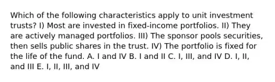 Which of the following characteristics apply to unit investment trusts? I) Most are invested in fixed-income portfolios. II) They are actively managed portfolios. III) The sponsor pools securities, then sells public shares in the trust. IV) The portfolio is fixed for the life of the fund. A. I and IV B. I and II C. I, III, and IV D. I, II, and III E. I, II, III, and IV