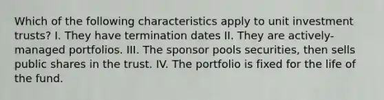 Which of the following characteristics apply to unit investment trusts? I. They have termination dates II. They are actively-managed portfolios. III. The sponsor pools securities, then sells public shares in the trust. IV. The portfolio is fixed for the life of the fund.