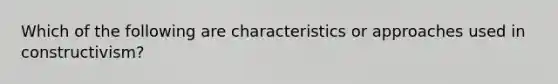 Which of the following are characteristics or approaches used in constructivism?