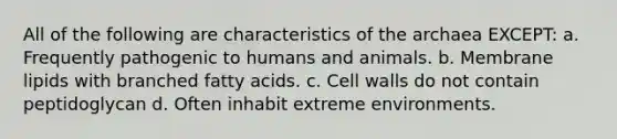 All of the following are characteristics of the archaea EXCEPT: a. Frequently pathogenic to humans and animals. b. Membrane lipids with branched fatty acids. c. Cell walls do not contain peptidoglycan d. Often inhabit extreme environments.