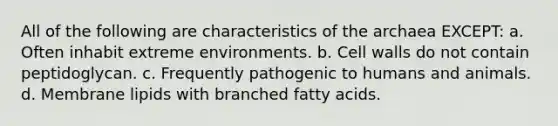 All of the following are characteristics of the archaea EXCEPT: a. Often inhabit extreme environments. b. Cell walls do not contain peptidoglycan. c. Frequently pathogenic to humans and animals. d. Membrane lipids with branched fatty acids.