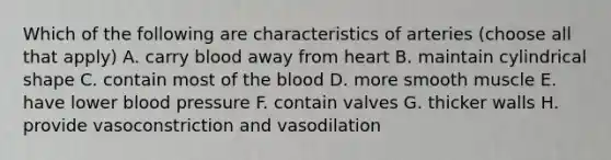 Which of the following are characteristics of arteries (choose all that apply) A. carry blood away from heart B. maintain cylindrical shape C. contain most of the blood D. more smooth muscle E. have lower blood pressure F. contain valves G. thicker walls H. provide vasoconstriction and vasodilation